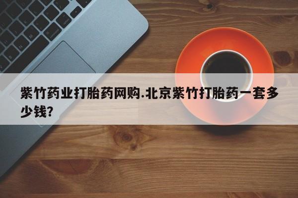 堕胎药怎么购买紫竹药业打胎药网购.北京紫竹打胎药一套多少钱？