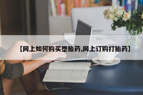 堕胎药怎么购买【网上如何购买堕胎药,网上订购打胎药】